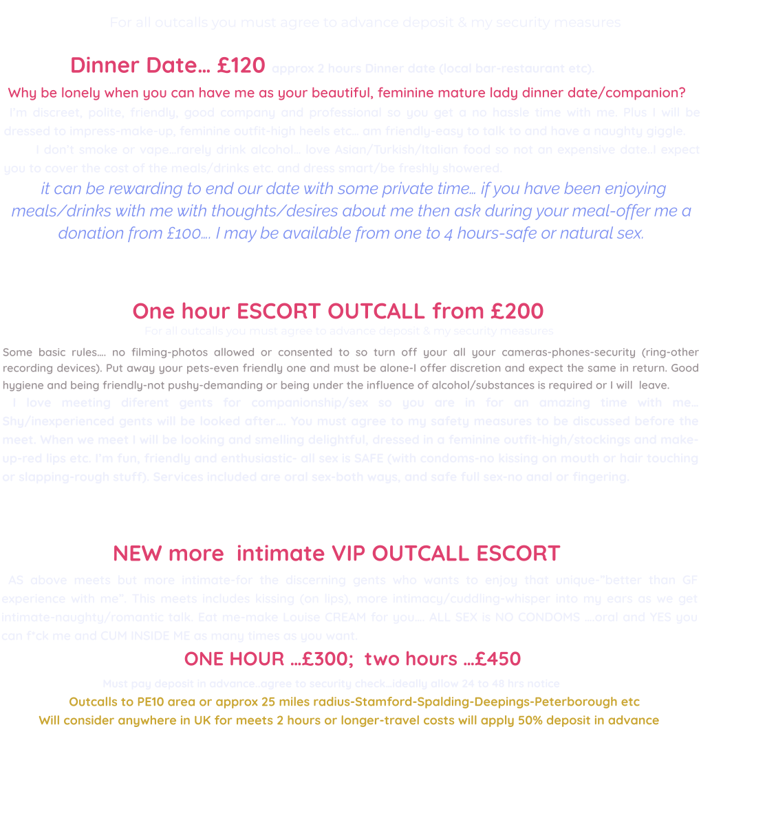 For all outcalls you must agree to advance deposit & my security measures                                                            Dinner Date… £120 approx 2 hours Dinner date (local bar-restaurant etc).  Why be lonely when you can have me as your beautiful, feminine mature lady dinner date/companion?  I’m discreet, polite, friendly, good company and professional so you get a no hassle time with me. Plus I will be dressed to impress-make-up, feminine outfit-high heels etc… am friendly-easy to talk to and have a naughty giggle.         I don’t smoke or vape…rarely drink alcohol… love Asian/Turkish/Italian food so not an expensive date..I expect you to cover the cost of the meals/drinks etc. and dress smart/be freshly showered.   it can be rewarding to end our date with some private time… if you have been enjoying meals/drinks with me with thoughts/desires about me then ask during your meal-offer me a donation from £100…. I may be available from one to 4 hours-safe or natural sex.                                                                                         One hour ESCORT OUTCALL from £200                                           For all outcalls you must agree to advance deposit & my security measures   Some basic rules…. no filming-photos allowed or consented to so turn off your all your cameras-phones-security (ring-other recording devices). Put away your pets-even friendly one and must be alone-I offer discretion and expect the same in return. Good hygiene and being friendly-not pushy-demanding or being under the influence of alcohol/substances is required or I will  leave.       I love meeting diferent gents for companionship/sex so you are in for an amazing time with me… Shy/inexperienced gents will be looked after…. You must agree to my safety measures to be discussed before the meet. When we meet I will be looking and smelling delightful, dressed in a feminine outfit-high/stockings and make-up-red lips etc. I’m fun, friendly and enthusiastic- all sex is SAFE (with condoms-no kissing on mouth or hair touching or slapping-rough stuff). Services included are oral sex-both ways, and safe full sex-no anal or fingering.                              NEW more  intimate VIP OUTCALL ESCORT  AS above meets but more intimate-for the discerning gents who wants to enjoy that unique-”better than GF experience with me”. This meets includes kissing (on lips), more intimacy/cuddling-whisper into my ears as we get intimate-naughty/romantic talk. Eat me-make Louise CREAM for you…. ALL SEX is NO CONDOMS ….oral and YES you can f*ck me and CUM INSIDE ME as many times as you want.                                                    ONE HOUR …£300;  two hours …£450                                    Must pay deposit in advance..agree to security check…ideally allow 24 to 48 hrs notice                   Outcalls to PE10 area or approx 25 miles radius-Stamford-Spalding-Deepings-Peterborough etc Will consider anywhere in UK for meets 2 hours or longer-travel costs will apply 50% deposit in advance