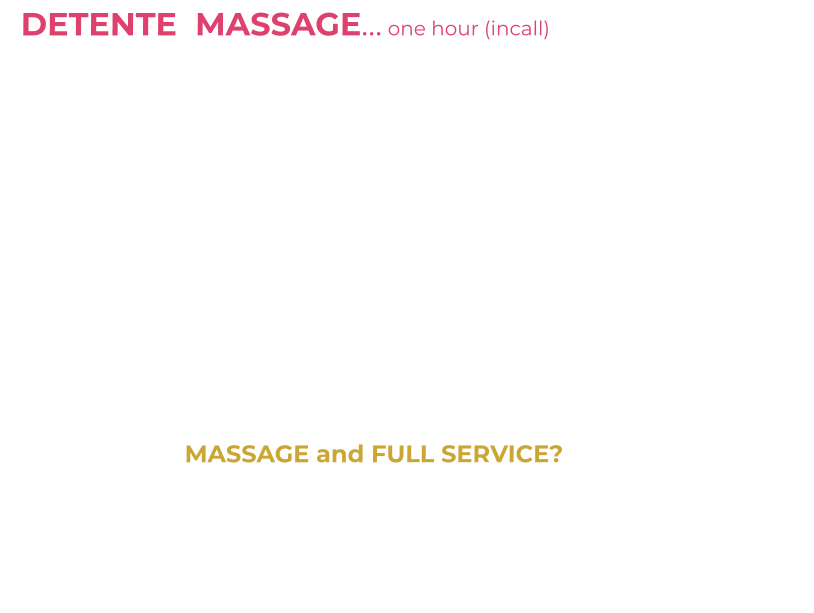 DETENTE  MASSAGE… one hour (incall)   £90         One hour massage incall with me topless plus HR                  I am a qualified, experienced Massage Therapist (SISB Diploma in Massage)   My massage style is based on Swedish Massage techniques- I use  essential oils for added benefits. Clean towels on a massage table with soft music adds to the unique experience. Legs, shoulders, chest, back, buttocks, arms and more are massaged-Lie back-enjoy my touch or chat me up/get to know me/make me giggle. It’s all about relaxation and distraction from life issues/problems.   I dress in a massage uniform with high heels/stockings/tights plus go topless (get my boobs out) and will finish your massage with a sensual tantric style LINGUM Massage/slow edging “HAPPY ENDING” leaving you content and relieved.                                                                                                                  MASSAGE and FULL SERVICE?                           ASK during your massage OR ASK ON PHONE when booking….      30 mins massage then 30 mins private time (includes oral/safe sex) from £130