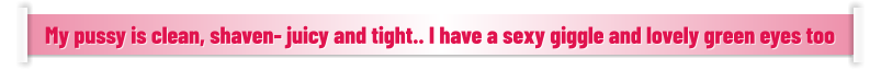 My pussy is clean, shaven- juicy and tight.. I have a sexy giggle and lovely green eyes too