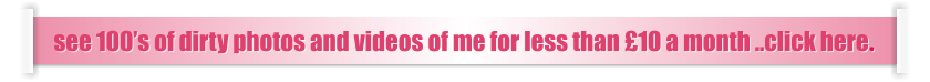 see 100’s of dirty photos and videos of me for less than £10 a month ..click here.