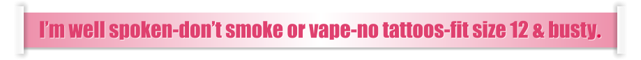 I’m well spoken-don’t smoke or vape-no tattoos-fit size 12 & busty.