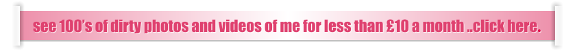 see 100’s of dirty photos and videos of me for less than £10 a month ..click here.